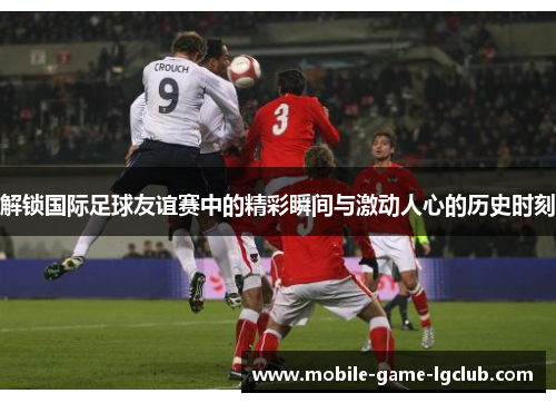 解锁国际足球友谊赛中的精彩瞬间与激动人心的历史时刻