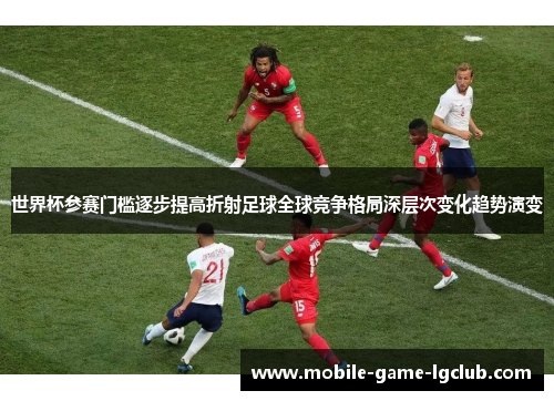 世界杯参赛门槛逐步提高折射足球全球竞争格局深层次变化趋势演变