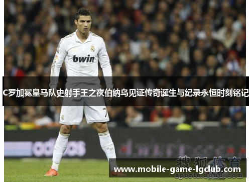 C罗加冕皇马队史射手王之夜伯纳乌见证传奇诞生与纪录永恒时刻铭记